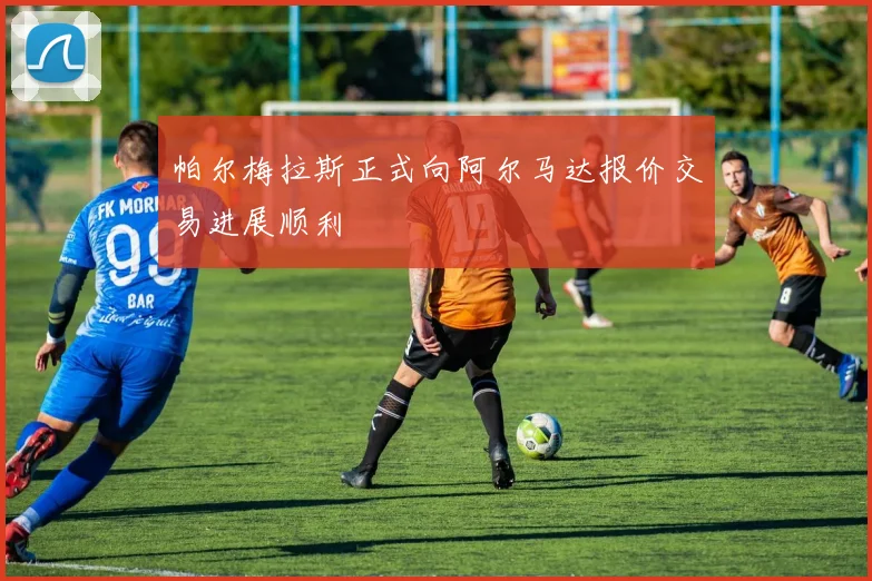 帕尔梅拉斯正式向阿尔马达报价交易进展顺利
