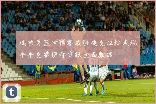 瑞典男篮世预赛战胜捷克拉松表现平平克雷伊奇贡献全面数据