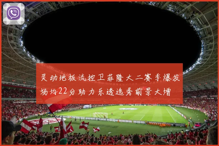 灵动地板流控卫菲隆大二赛季爆发场均22分助力乐透选秀前景大增