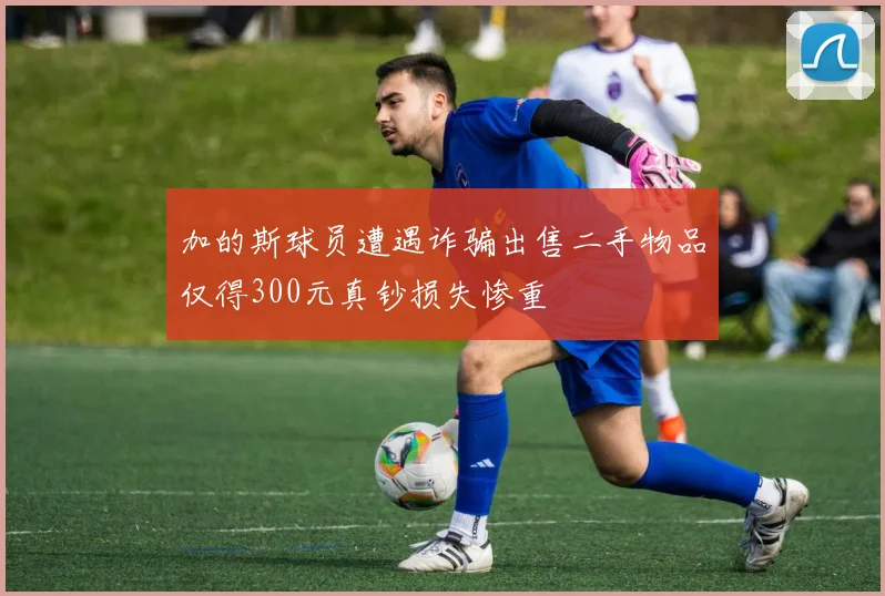 加的斯球员遭遇诈骗出售二手物品仅得300元真钞损失惨重