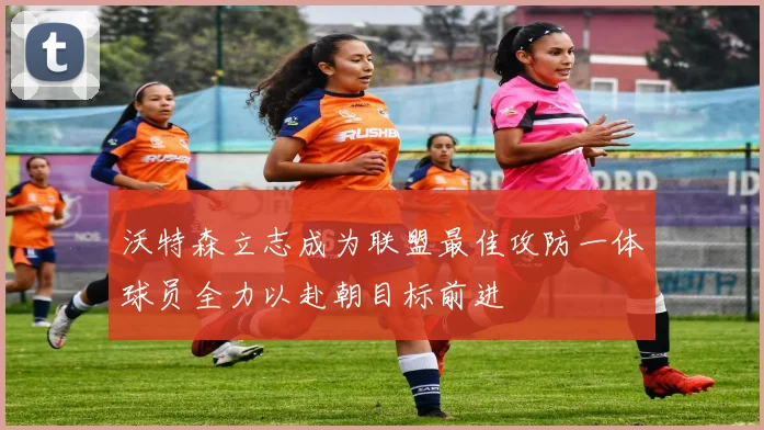 沃特森立志成为联盟最佳攻防一体球员全力以赴朝目标前进
