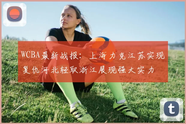 WCBA最新战报：上海力克江苏实现复仇河北轻取浙江展现强大实力