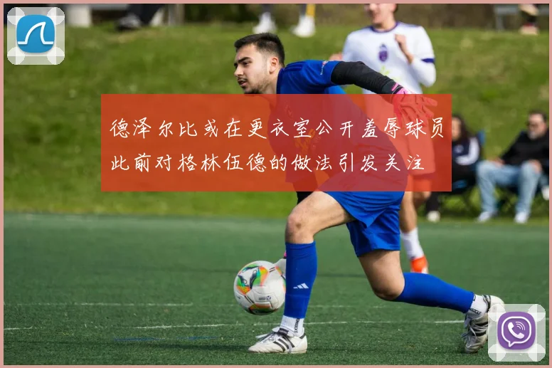 德泽尔比或在更衣室公开羞辱球员此前对格林伍德的做法引发关注