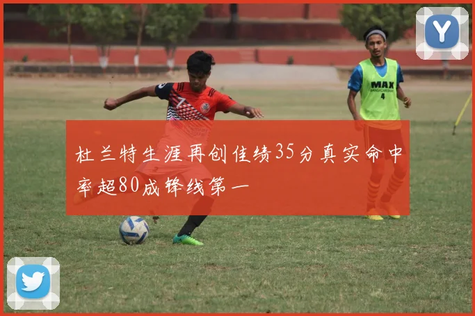 杜兰特生涯再创佳绩35分真实命中率超80成锋线第一