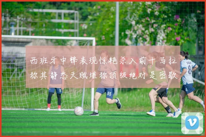 西班牙中锋表现惊艳杀入前十马拉称其静态天赋堪称顶级绝对是密歇根夺冠功臣