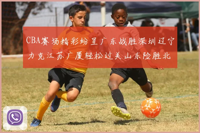 CBA赛场精彩纷呈广东战胜深圳辽宁力克江苏广厦轻松过关山东险胜北京