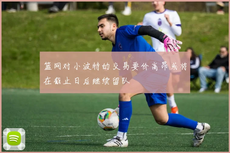 篮网对小波特的交易要价高昂或将在截止日后继续留队