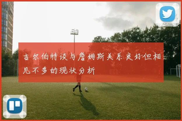 吉尔伯特谈与詹姆斯关系良好但相见不多的现状分析