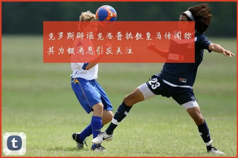 克罗斯辟谣克洛普执教皇马传闻称其为假消息引发关注