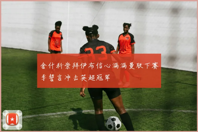 舍什科崇拜伊布信心满满曼联下赛季誓言冲击英超冠军