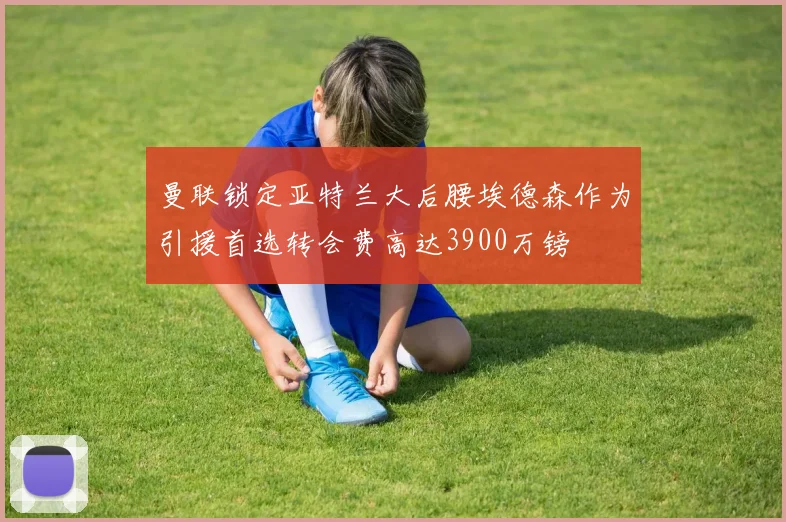 曼联锁定亚特兰大后腰埃德森作为引援首选转会费高达3900万镑