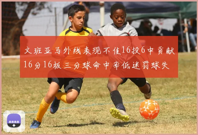 文班亚马外线表现不佳16投6中贡献16分16板三分球命中率低迷罚球失准影响球队表现