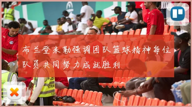 布兰登米勒强调团队篮球精神每位队员共同努力成就胜利