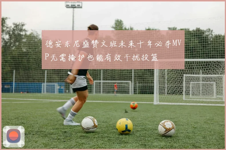 德安东尼盛赞文班未来十年必夺MVP无需掩护也能有效干扰投篮