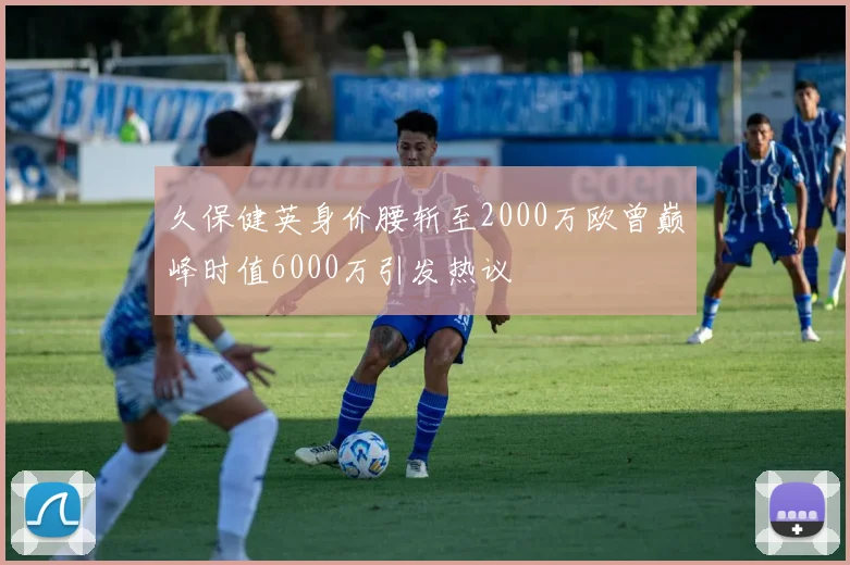 久保健英身价腰斩至2000万欧曾巅峰时值6000万引发热议