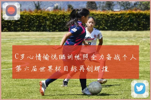 C罗心情愉悦晒训练照全力备战个人第六届世界杯目标再创辉煌