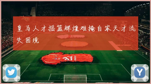 皇马人才摇篮辉煌难掩自家天才流失困境