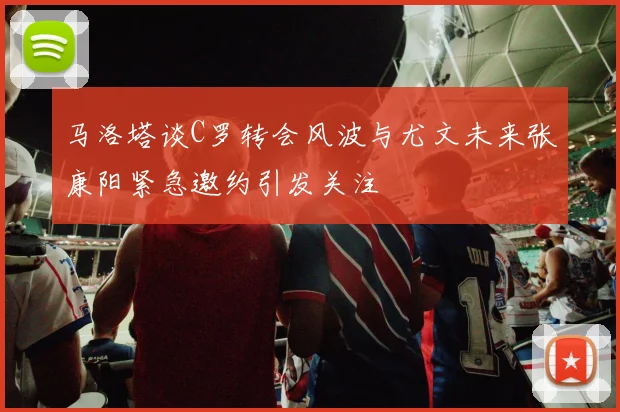 马洛塔谈C罗转会风波与尤文未来张康阳紧急邀约引发关注