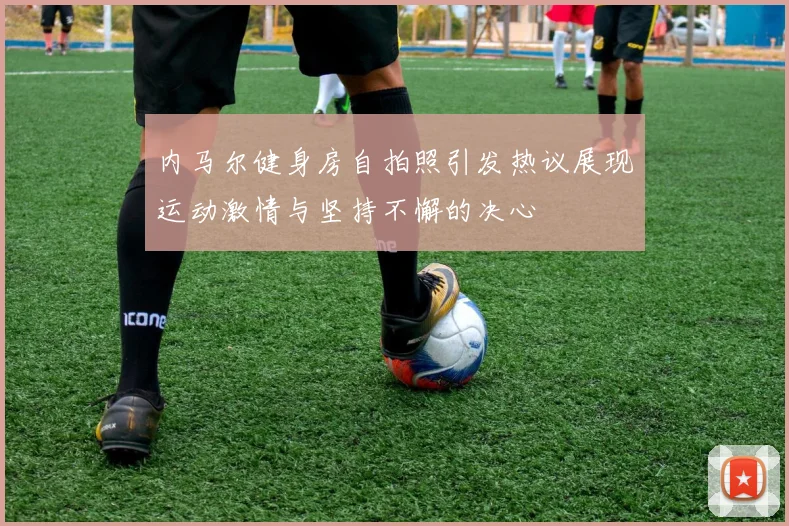 内马尔健身房自拍照引发热议展现运动激情与坚持不懈的决心