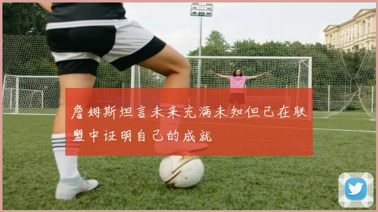 詹姆斯坦言未来充满未知但已在联盟中证明自己的成就