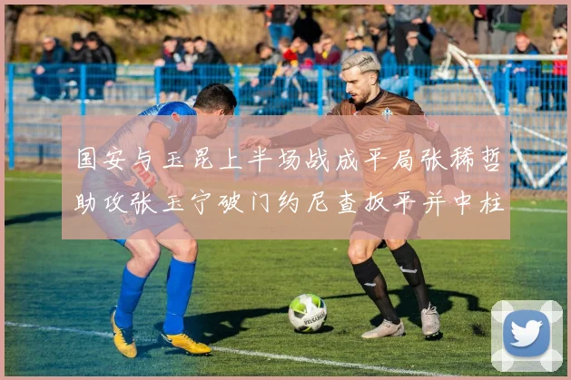 国安与玉昆上半场战成平局张稀哲助攻张玉宁破门约尼查扳平并中柱
