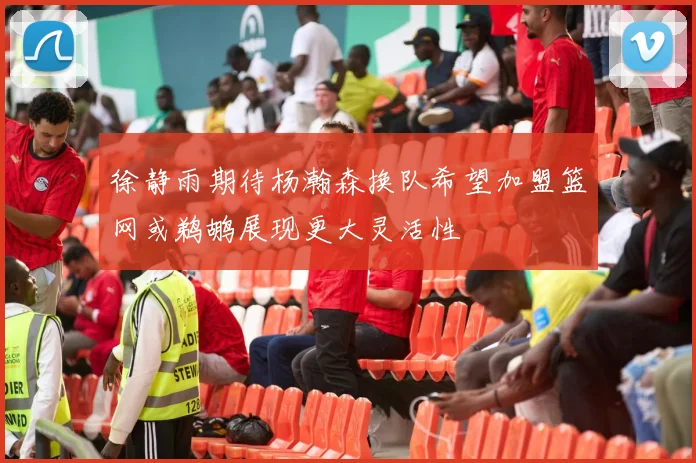 徐静雨期待杨瀚森换队希望加盟篮网或鹈鹕展现更大灵活性
