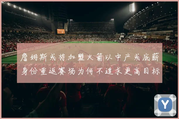 詹姆斯或将加盟火箭以中产或底薪身份重返赛场为何不追求更高目标