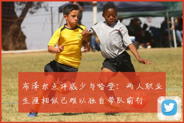 布泽尔点评威少与哈登：两人职业生涯相似已难以独自带队前行