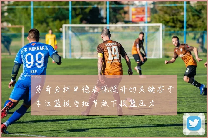 芬奇分析里德表现提升的关键在于专注篮板与细节放下投篮压力