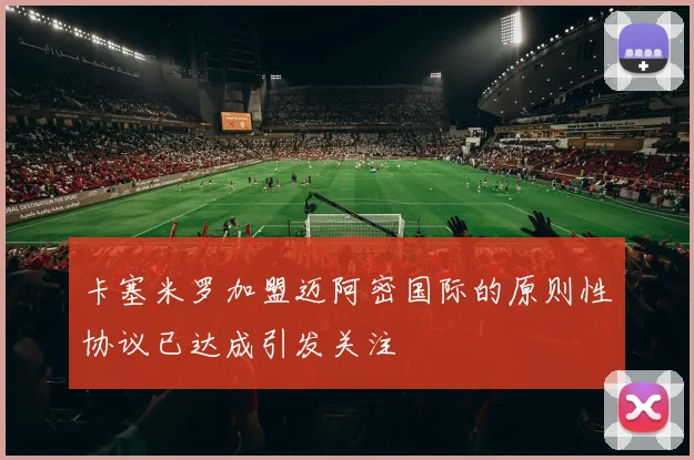 卡塞米罗加盟迈阿密国际的原则性协议已达成引发关注