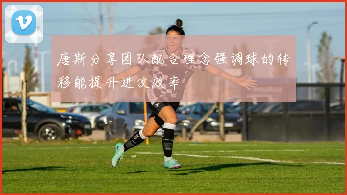唐斯分享团队配合理念强调球的转移能提升进攻效率