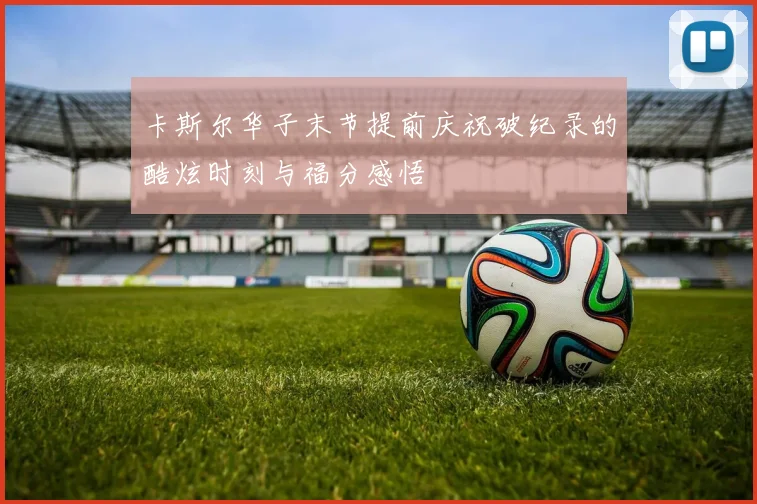 卡斯尔华子末节提前庆祝破纪录的酷炫时刻与福分感悟